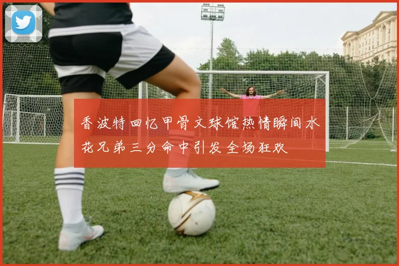 香波特回忆甲骨文球馆热情瞬间水花兄弟三分命中引发全场狂欢