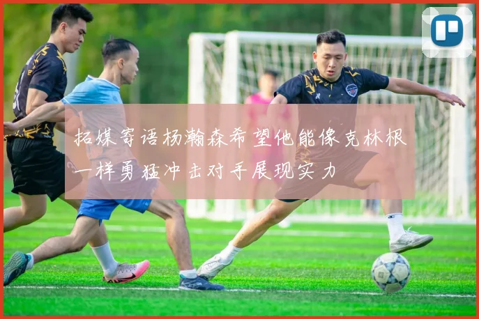 拓媒寄语杨瀚森希望他能像克林根一样勇猛冲击对手展现实力