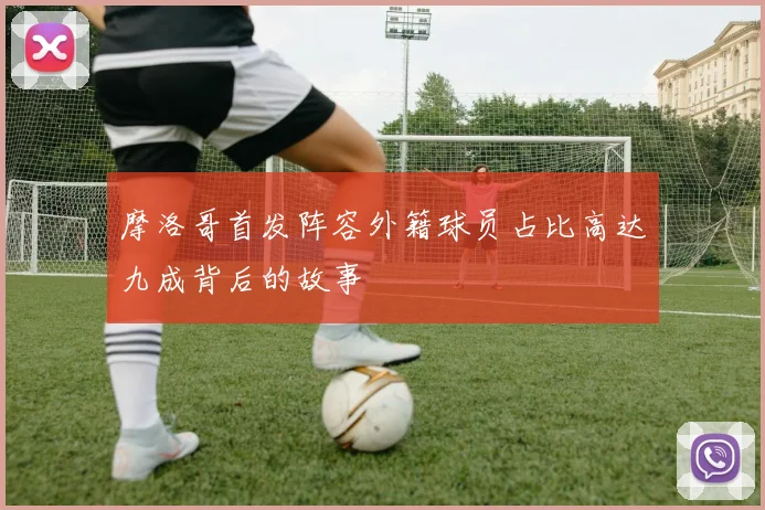 摩洛哥首发阵容外籍球员占比高达九成背后的故事