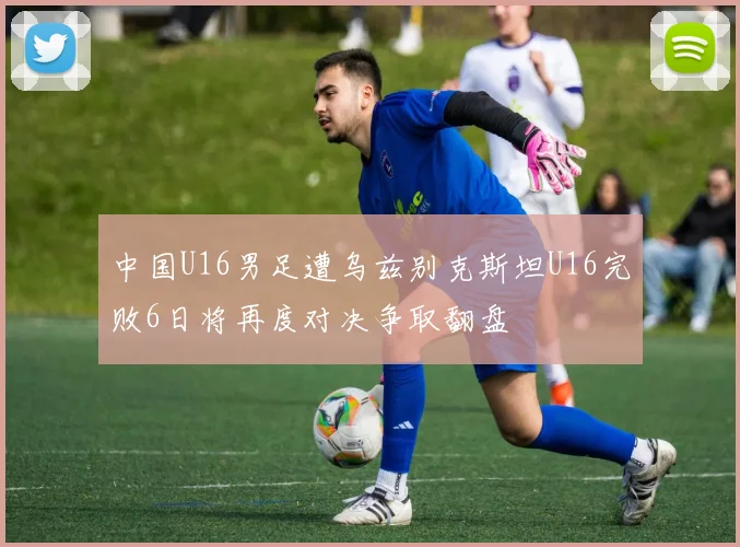 中国U16男足遭乌兹别克斯坦U16完败6日将再度对决争取翻盘