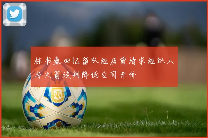 林书豪回忆留队经历曾请求经纪人与火箭谈判降低合同开价