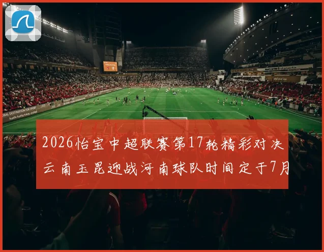 2026怡宝中超联赛第17轮精彩对决云南玉昆迎战河南球队时间定于7月3日晚上20点