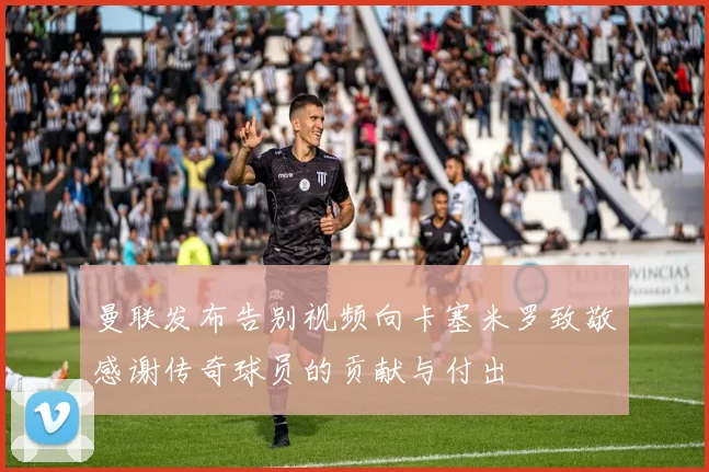 曼联发布告别视频向卡塞米罗致敬感谢传奇球员的贡献与付出