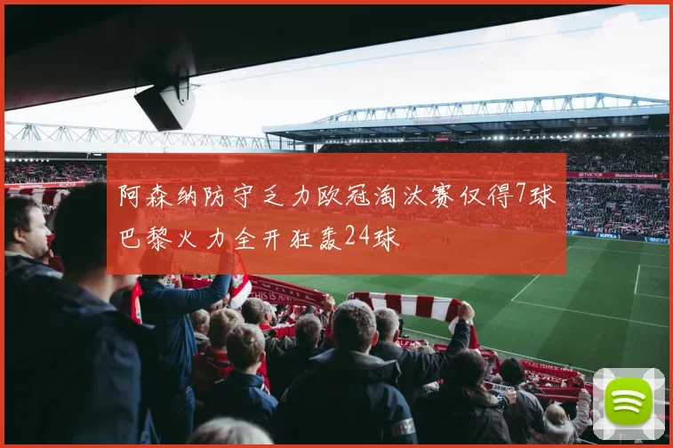 阿森纳防守乏力欧冠淘汰赛仅得7球巴黎火力全开狂轰24球
