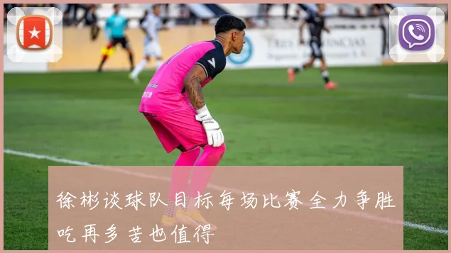 徐彬谈球队目标每场比赛全力争胜吃再多苦也值得