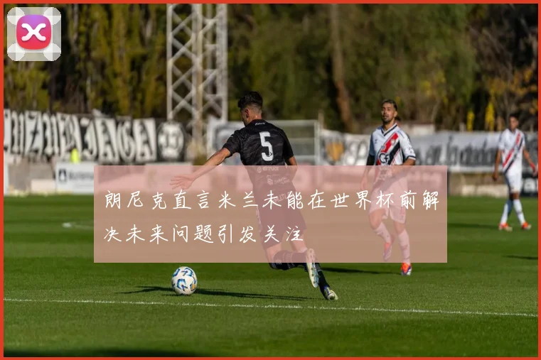 朗尼克直言米兰未能在世界杯前解决未来问题引发关注