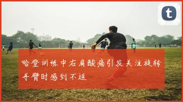 哈登训练中右肩酸痛引发关注旋转手臂时感到不适