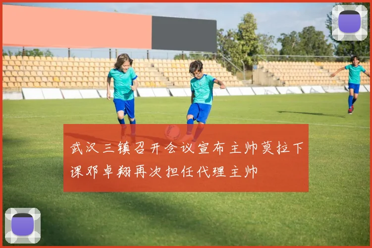 武汉三镇召开会议宣布主帅莫拉下课邓卓翔再次担任代理主帅
