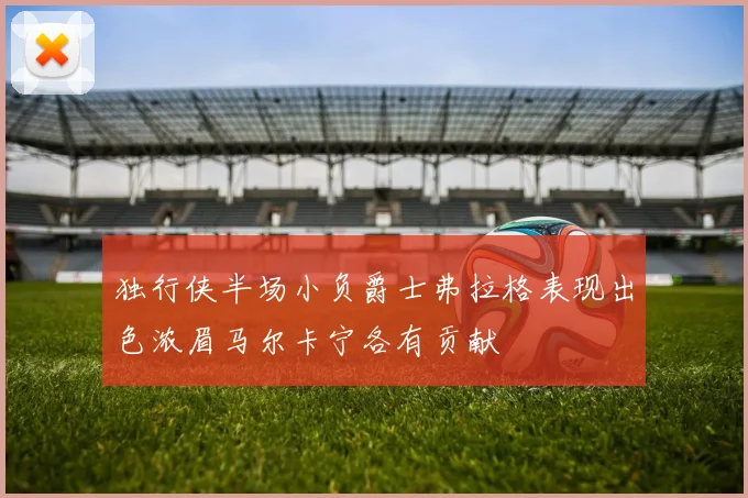 独行侠半场小负爵士弗拉格表现出色浓眉马尔卡宁各有贡献