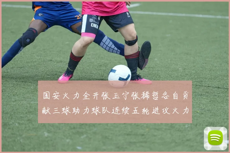 国安火力全开张玉宁张稀哲各自贡献三球助力球队连续五轮进攻火力猛增