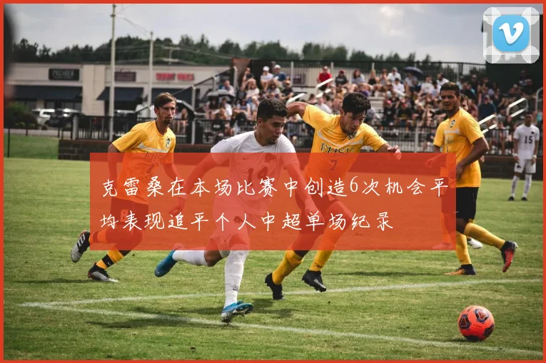 克雷桑在本场比赛中创造6次机会平均表现追平个人中超单场纪录