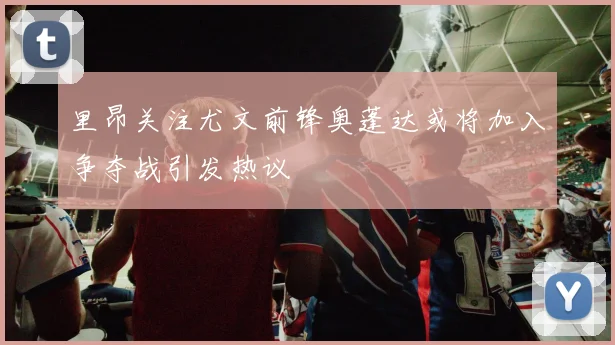 里昂关注尤文前锋奥蓬达或将加入争夺战引发热议