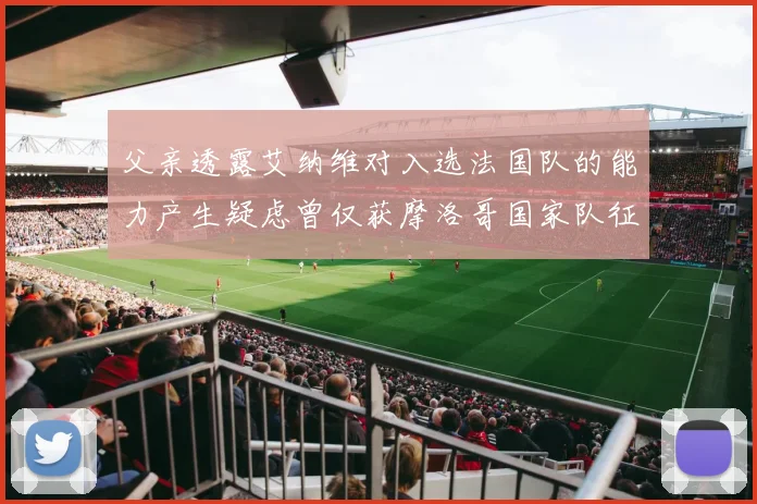 父亲透露艾纳维对入选法国队的能力产生疑虑曾仅获摩洛哥国家队征召