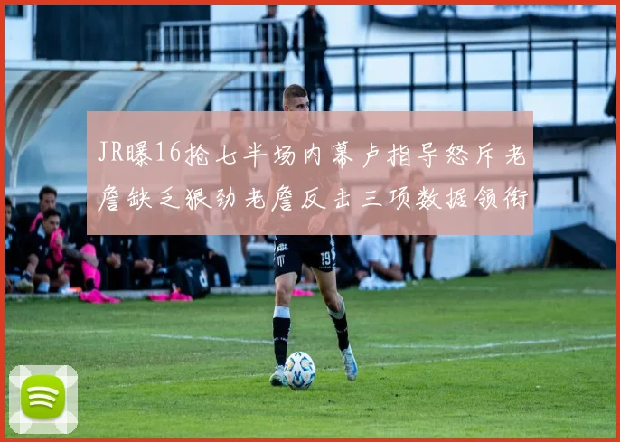 JR曝16抢七半场内幕卢指导怒斥老詹缺乏狠劲老詹反击三项数据领衔全场