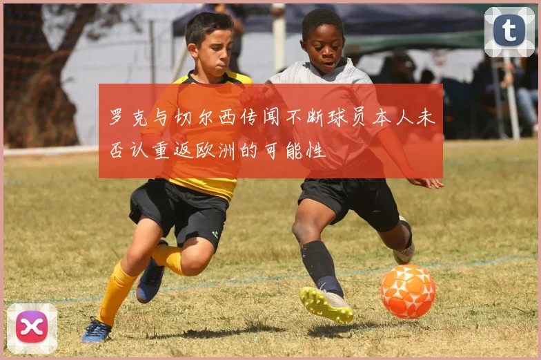 罗克与切尔西传闻不断球员本人未否认重返欧洲的可能性