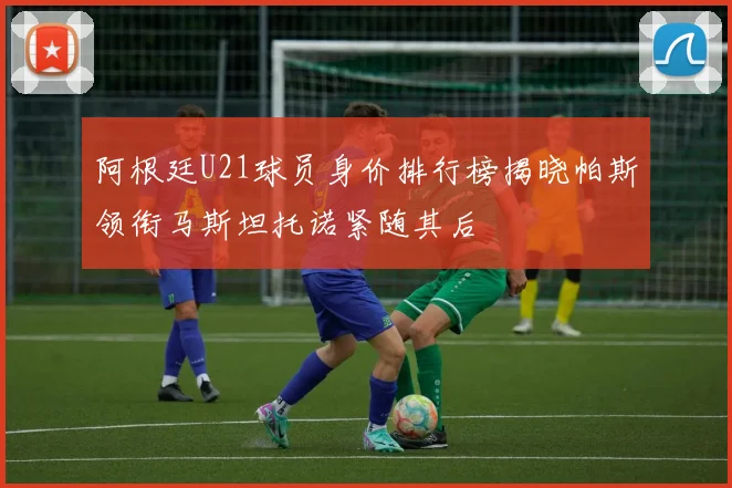阿根廷U21球员身价排行榜揭晓帕斯领衔马斯坦托诺紧随其后