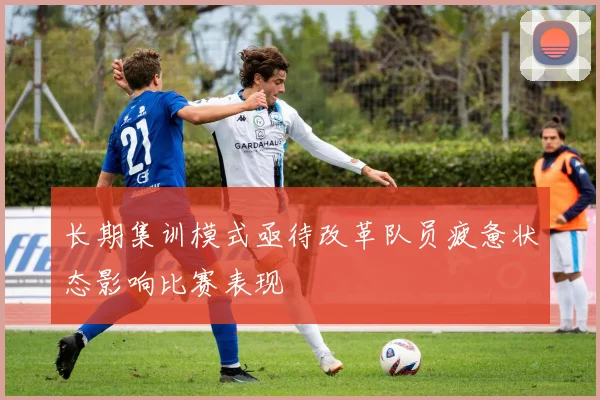 长期集训模式亟待改革队员疲惫状态影响比赛表现