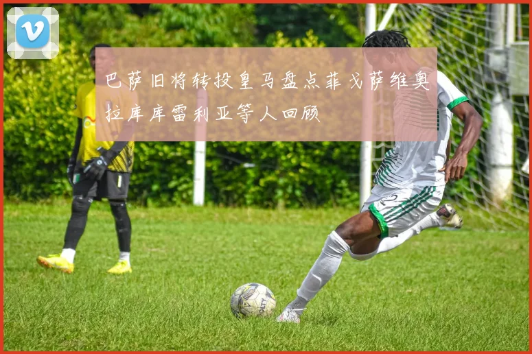 巴萨旧将转投皇马盘点菲戈萨维奥拉库库雷利亚等人回顾
